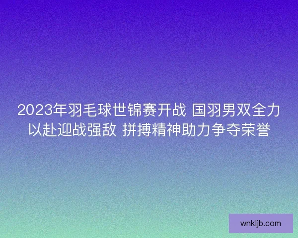 2023年羽毛球世锦赛开战 国羽男双全力以赴迎战强敌 拼搏精神助力争夺荣誉