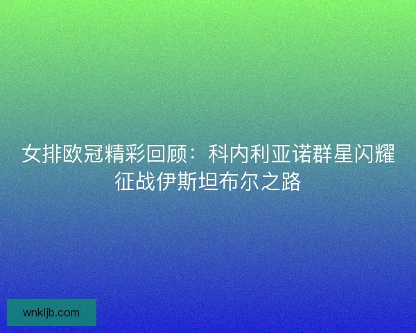 女排欧冠精彩回顾：科内利亚诺群星闪耀征战伊斯坦布尔之路