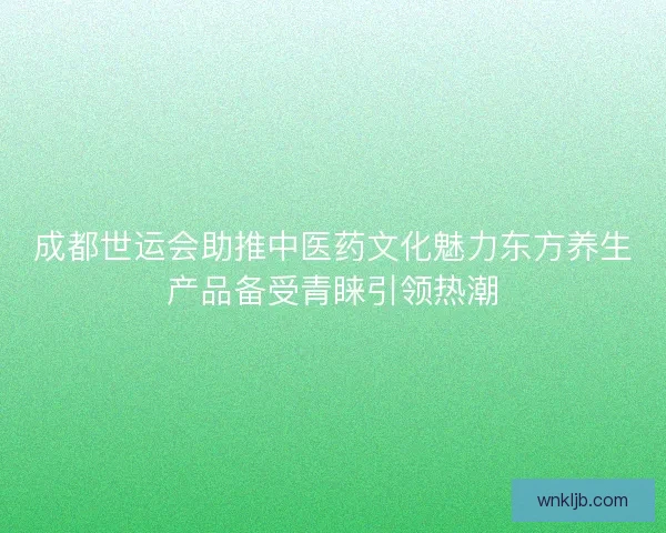 成都世运会助推中医药文化魅力东方养生产品备受青睐引领热潮