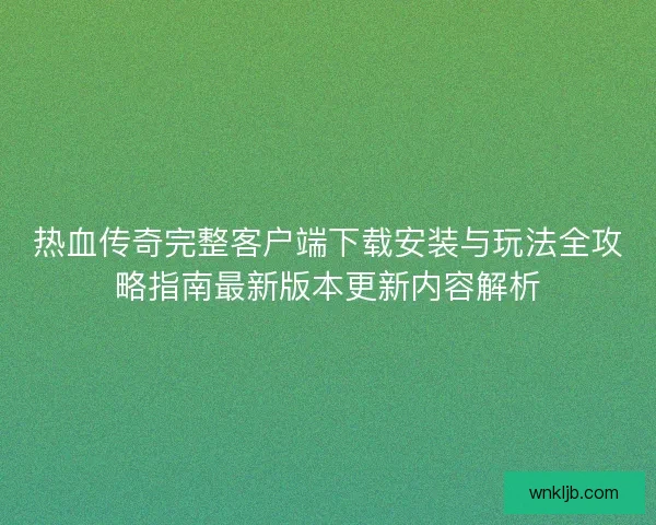 热血传奇完整客户端下载安装与玩法全攻略指南最新版本更新内容解析