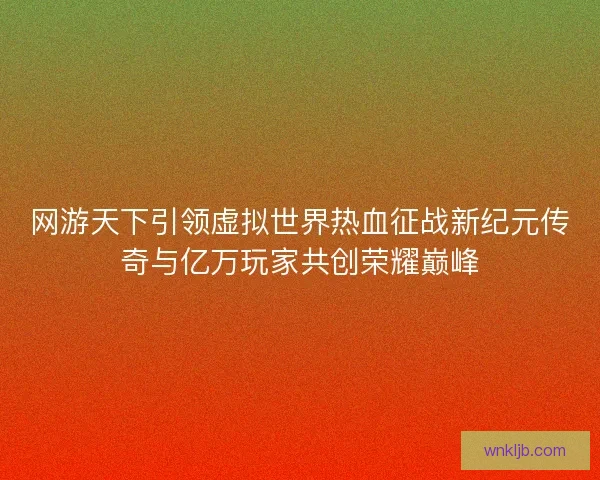 网游天下引领虚拟世界热血征战新纪元传奇与亿万玩家共创荣耀巅峰