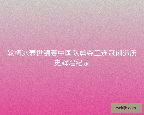 轮椅冰壶世锦赛中国队勇夺三连冠创造历史辉煌纪录