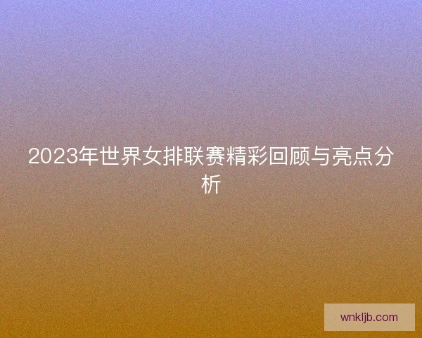 2023年世界女排联赛精彩回顾与亮点分析