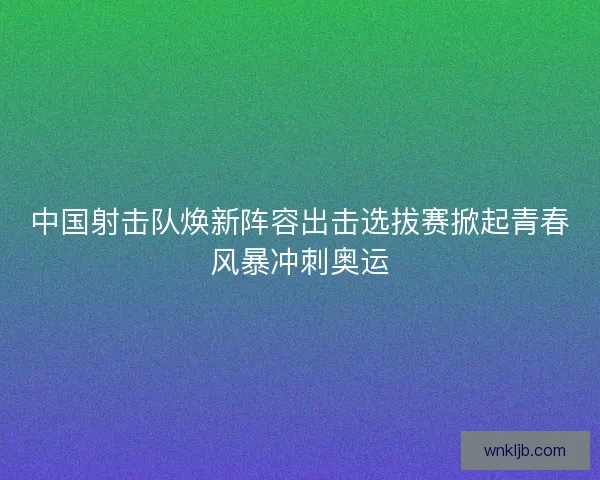 中国射击队焕新阵容出击选拔赛掀起青春风暴冲刺奥运