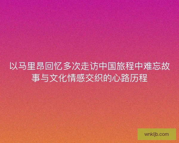 以马里昂回忆多次走访中国旅程中难忘故事与文化情感交织的心路历程 以马里昂回忆多次走访中国旅程中难忘故事与文化情感交织的心路历程