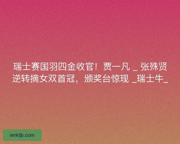 瑞士赛国羽四金收官！贾一凡 _ 张殊贤逆转摘女双首冠，颁奖台惊现 _瑞士牛_