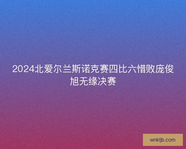 2024北爱尔兰斯诺克赛四比六惜败庞俊旭无缘决赛