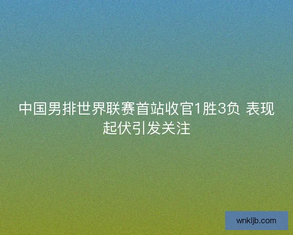 中国男排世界联赛首站收官1胜3负 表现起伏引发关注