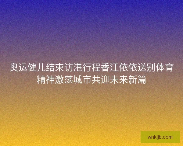 奥运健儿结束访港行程香江依依送别体育精神激荡城市共迎未来新篇
