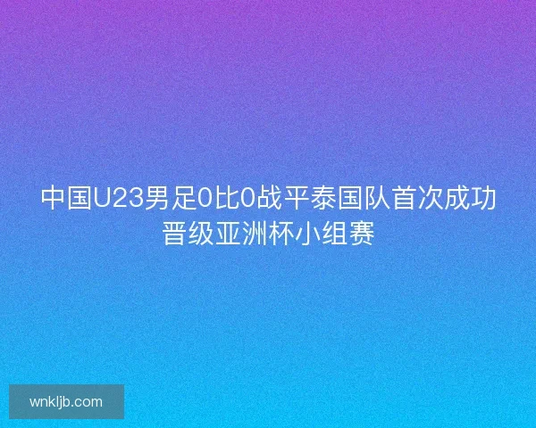 中国U23男足0比0战平泰国队首次成功晋级亚洲杯小组赛