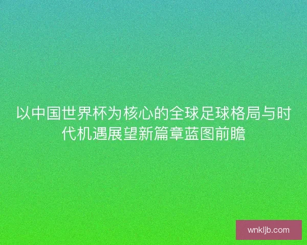 以中国世界杯为核心的全球足球格局与时代机遇展望新篇章蓝图前瞻 以中国世界杯为核心的全球足球格局与时代机遇展望新篇章蓝图前瞻