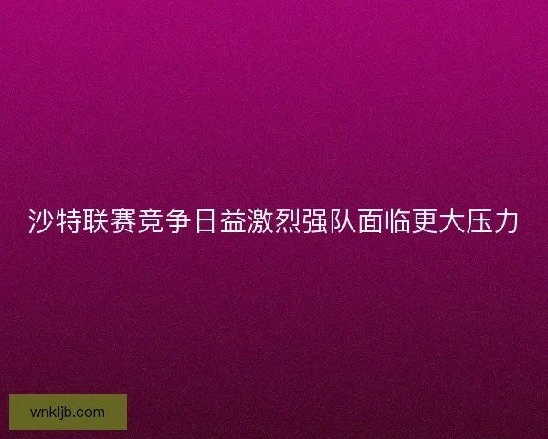 沙特联赛竞争日益激烈强队面临更大压力 沙特联赛竞争日益激烈强队面临更大压力