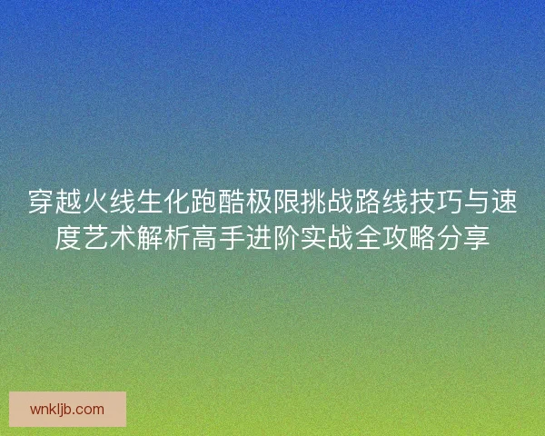 穿越火线生化跑酷极限挑战路线技巧与速度艺术解析高手进阶实战全攻略分享