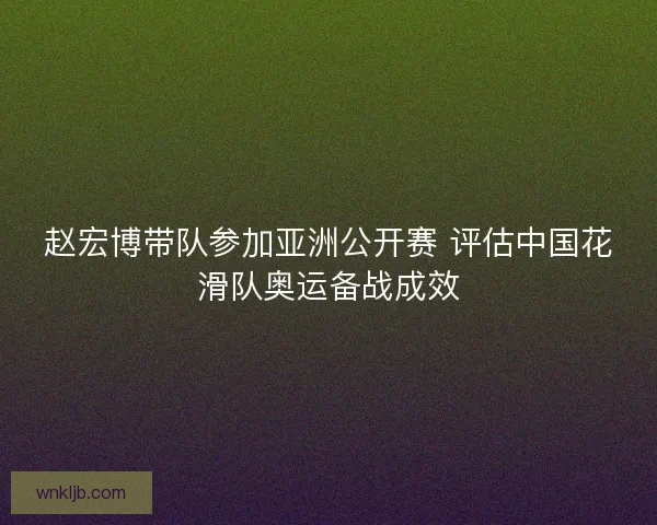 赵宏博带队参加亚洲公开赛 评估中国花滑队奥运备战成效