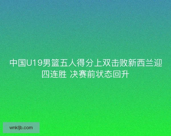 中国U19男篮五人得分上双击败新西兰迎四连胜 决赛前状态回升