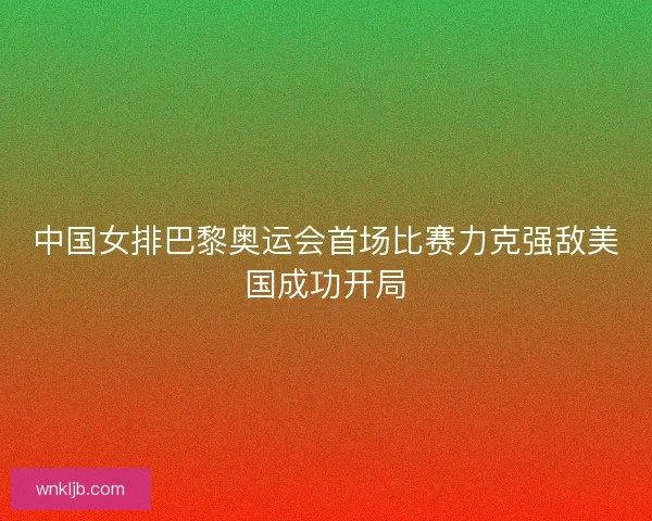 中国女排巴黎奥运会首场比赛力克强敌美国成功开局