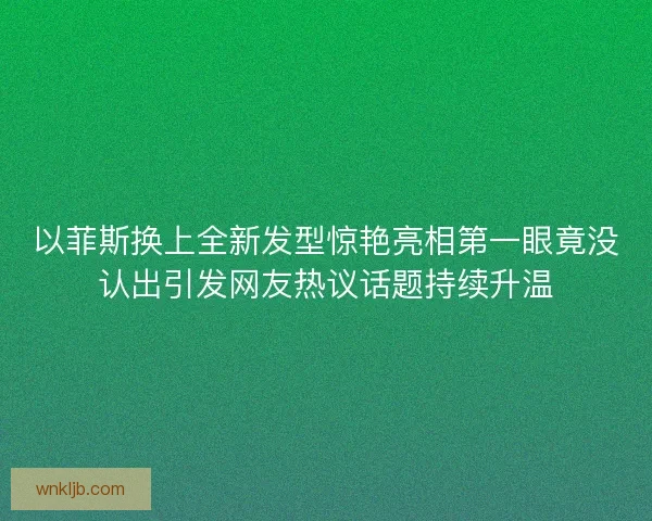 以菲斯换上全新发型惊艳亮相第一眼竟没认出引发网友热议话题持续升温
