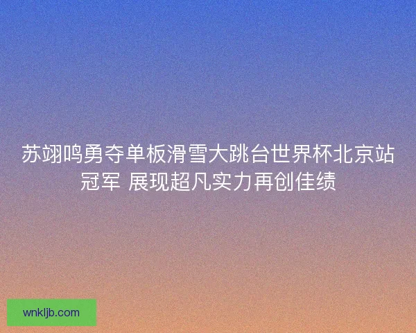 苏翊鸣勇夺单板滑雪大跳台世界杯北京站冠军 展现超凡实力再创佳绩