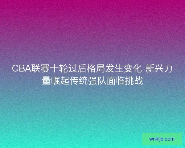 CBA联赛十轮过后格局发生变化 新兴力量崛起传统强队面临挑战 CBA联赛十轮过后格局发生变化 新兴力量崛起传统强队面临挑战